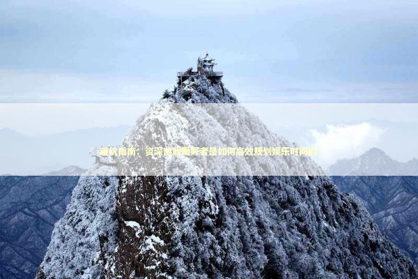 避坑指南：资深游戏爱好者是如何高效规划娱乐时间的